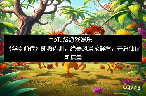mo顶级游戏娱乐：《华夏前传》即将内测，绝美风景抢鲜看，开启仙侠新篇章